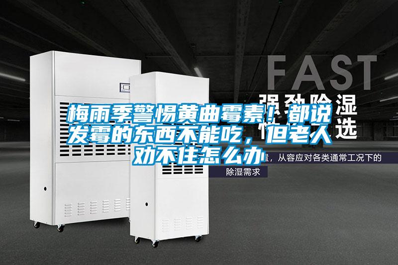 梅雨季警惕黃曲霉素！都說發霉的東西不能吃，但老人勸不住怎么辦