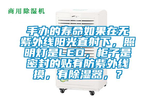 手辦的壽命如果在無紫外線陽光直射下，照明燈是LED，柜子是密封的貼有防紫外線摸，有除濕器，？