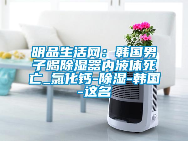 明品生活網(wǎng)：韓國男子喝除濕器內(nèi)液體死亡_氯化鈣-除濕-韓國-這名